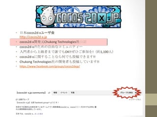 •  日本cocos2d-­‐xユーザ会	
  
h1p://cocos2d-­‐x.jp	
  
•  cocos2d-­‐x開発元Chukong	
  Technologies社公認	
  
•  cocos2d-­‐xのための自由なコミュニティー	
  
•  入門者から上級者まで誰でもOK!!ぜひご参加を!（約1,100人）	
  
•  cocos2d-­‐xに関することなら何でも投稿できます!!	
  
•  Chukong	
  Technologies社の開発者も投稿しています!!	
  
•  h1ps://www.facebook.com/groups/cocos2dxjp/	
  

 