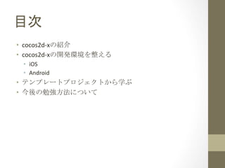 目次	
 
•  cocos2d-­‐xの紹介	
  
•  cocos2d-­‐xの開発環境を整える	
  
•  iOS	
  
•  Android	
  

•  テンプレートプロジェクトから学ぶ	
  
•  今後の勉強方法について	
  

 