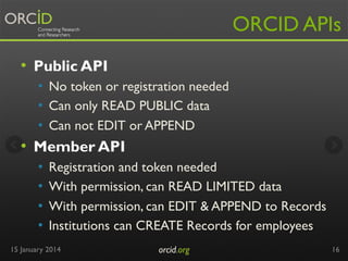ORCID APIs
•  Public API
•  No token or registration needed
•  Can only READ PUBLIC data
•  Can not EDIT or APPEND

•  Member API
•  Registration and token needed
•  With permission, can READ LIMITED data
•  With permission, can EDIT  APPEND to Records
•  Institutions can CREATE Records for employees
15 January 2014

orcid.org	


16

 