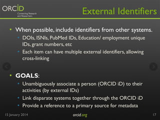 External Identifiers
•  When possible, include identifiers from other systems.
•  DOIs, ISNIs, PubMed IDs, Education/ employment unique
IDs, grant numbers, etc
•  Each item can have multiple external identifiers, allowing
cross-linking

•  GOALS:
•  Unambiguously associate a person (ORCID iD) to their
activities (by external IDs)
•  Link disparate systems together through the ORCID iD
•  Provide a reference to a primary source for metadata
15 January 2014

orcid.org	


17

 