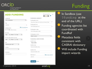 Funding

●  In Sandbox (use
● 
● 
● 
15 January 2014

orcid.org	


?funding at the
end of the URL)
Funding agencies list
coordinated with
FundRef
Metadata fields
consistent with
CASRAI dictionary
Will include Funding
import wizards

19

 