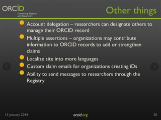 Other things

●  Account delegation – researchers can designate others to
manage their ORCID record
●  Multiple assertions – organizations may contribute
● 
● 
● 

information to ORCID records to add or strengthen
claims
Localize site into more languages
Custom claim emails for organizations creating iDs
Ability to send messages to researchers through the
Registry

15 January 2014

orcid.org	


20

 