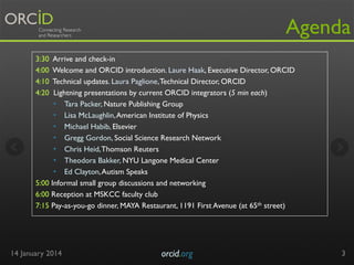 Agenda
3:30
4:00
4:10
4:20

Arrive and check-in
Welcome and ORCID introduction. Laure Haak, Executive Director, ORCID
Technical updates. Laura Paglione, Technical Director, ORCID
Lightning presentations by current ORCID integrators (5 min each)
•  Tara Packer, Nature Publishing Group
•  Lisa McLaughlin, American Institute of Physics
•  Michael Habib, Elsevier
•  Gregg Gordon, Social Science Research Network
•  Chris Heid, Thomson Reuters
•  Theodora Bakker, NYU Langone Medical Center
•  Ed Clayton, Autism Speaks
5:00 Informal small group discussions and networking
6:00 Reception at MSKCC faculty club
7:15 Pay-as-you-go dinner, MAYA Restaurant, 1191 First Avenue (at 65th street)

14 January 2014

orcid.org	


3

 