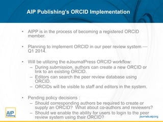 AIP Publishing’s ORCID Implementation

•  AIPP is in the process of becoming a registered ORCID
member.
•  Planning to implement ORCID in our peer review system ⎯
Q1 2014.
•  Will be utilizing the eJournalPress ORCID workflow:
–  During submission, authors can create a new ORCID or
link to an existing ORCID.
–  Editors can search the peer review database using
ORCID.
–  ORCIDs will be visible to staff and editors in the system.
•  Pending policy decisions :
–  Should corresponding authors be required to create or
supply an ORCID? What about co-authors and reviewers?
–  Should we enable the ability for users to login to the peer
review system using their ORCID?

 