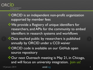 v ORCID is an independent non-profit organization
supported by member fees
v We provide a Registry of unique identifiers for
researchers, and APIs for the community to embed
identifiers in research systems and workflows
v Data marked public by researchers is published
annually by ORCID under a CC0 waiver
v ORCID code is available on our GitHub open
source repository
v Our next Outreach meeting is May 21, in Chicago,
and will focus on university integration. Join us!
14 January 2014

orcid.org	


4

 