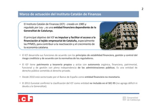 2

Marco de actuación del Instituto Catalán de Finanzas
El Instituto Catalán de Finanzas (ICF) - creado en 1985 y
regulado por Ley -, es una entidad financiera dependiente de la
Generalitat de Catalunya.
El principal objetivo del ICF es impulsar y facilitar el acceso a la
financiación al tejido empresarial de Cataluña, especialmente
las PYMES, para contribuir a la reactivación y el crecimiento de
la economía catalana.
• El ICF desarrolla sus funciones de acuerdo con los principios de estabilidad financiera, gestión y control del
riesgo crediticio y de acuerdo con la normativa de los reguladores.
• El ICF tiene patrimonio y tesorería propios y actúa con autonomía orgánica, financiera, patrimonial,
funcional y de gestión con plena independencia de las administraciones públicas. Es una entidad de
derecho público sometida al derecho privado.
• Desde 2010 está sectorizado por el Banco de España como entidad financiera no monetaria.
• El 2011 Eurostat confirmó la clasificación del ICF como entidad no incluida en el SEC-95 (no agrega déficit ni
deuda a la Generalitat).

 