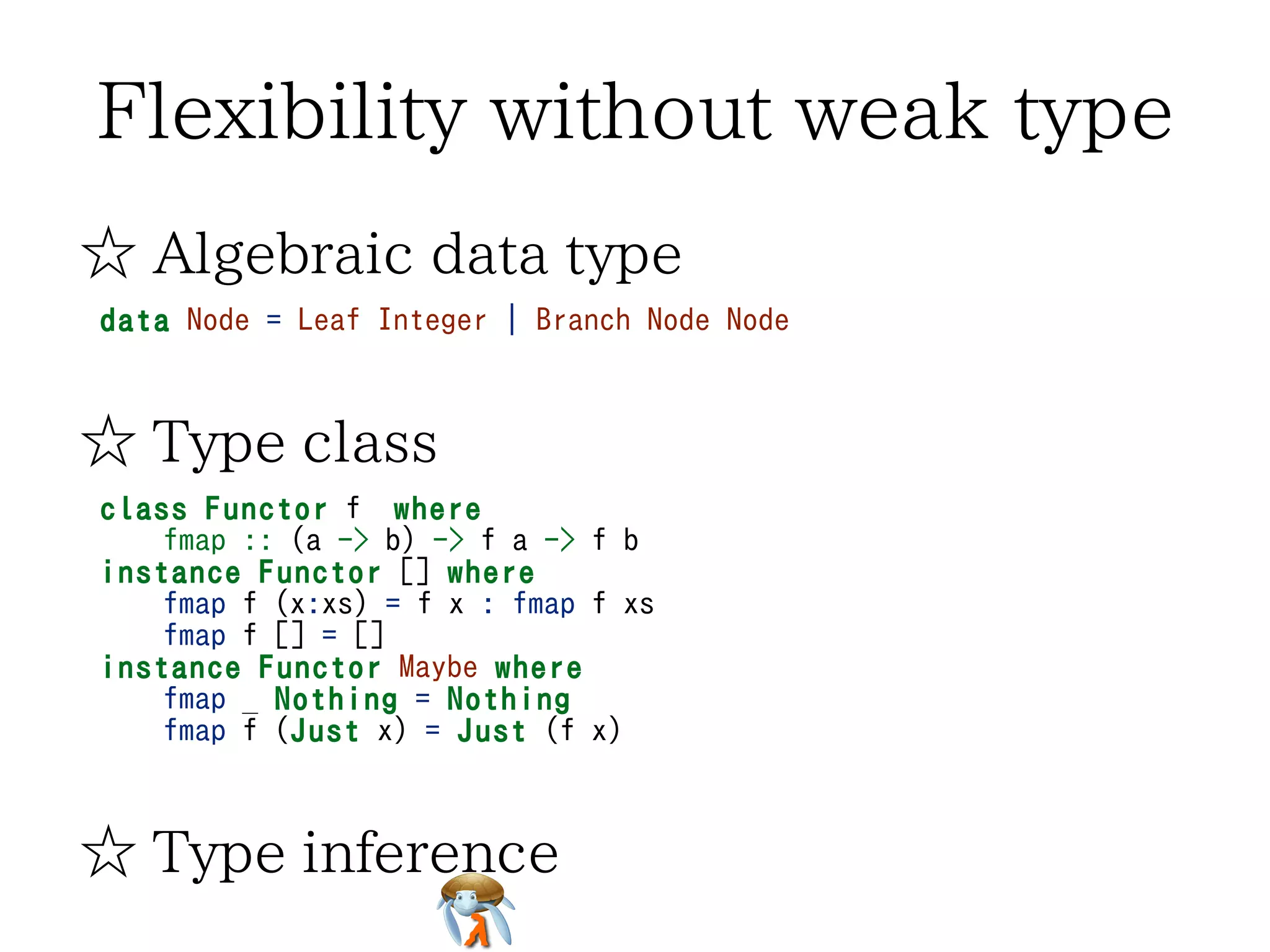 Flexibility without weak type
☆ Algebraic data type
data Node = Leaf Integer | Branch Node Node

☆ Type class
class Functor f where
fmap :: (a -> b) -> f a -> f b
instance Functor [] where
fmap f (x:xs) = f x : fmap f xs
fmap f [] = []
instance Functor Maybe where
fmap _ Nothing = Nothing
fmap f (Just x) = Just (f x)

☆ Type inference

 