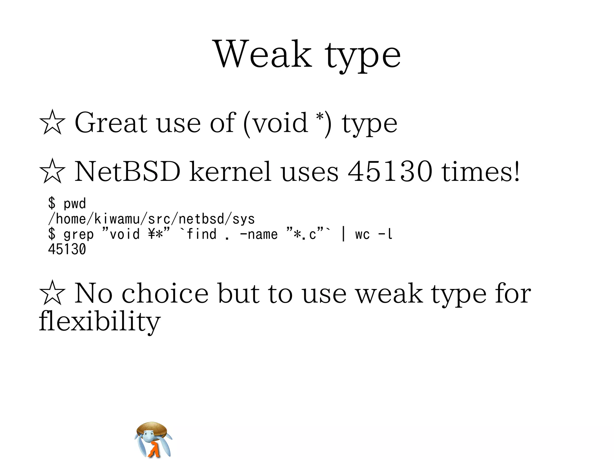 Weak type
☆ Great use of (void *) type
☆ NetBSD kernel uses 45130 times!
$ pwd
/home/kiwamu/src/netbsd/sys
$ grep "void *" `find . -name "*.c"` | wc -l
45130

☆ No choice but to use weak type for
flexibility

 