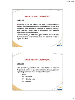 14/01/2014

VALOR PRESENTE LÍQUIDO (VPL)
CONCEITO

Quando o VPL for menor que zero, o investimento é
inviável, isso porque os resultados de caixa futuros não serão
suficientes para remunerar e recuperar o capital investido,
pelo contrário, nesse caso, o rendimento será negativo
apresentado perda de recursos.
Se igual a zero, é indiferente, pois também não será capaz
de remunerar o investimento, mas não ocorrerá perda do
capital investido.

VALOR PRESENTE LÍQUIDO (VPL)
CONCEITO
Por outro lado, quando o valor presente líquido for maior
do que zero, afirma-se que o investimento é viável, pois será
capaz de garantir e remunerar o capital investido.
Assim:
VPL < 0 inviável
VPL = 0 indiferente
VPL > 0 viável

2

 