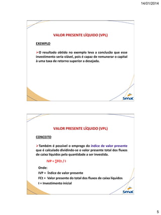 14/01/2014

VALOR PRESENTE LÍQUIDO (VPL)
EXEMPLO

O resultado obtido no exemplo leva a conclusão que esse
investimento seria viável, pois é capaz de remunerar o capital
à uma taxa de retorno superior a desejada.

VALOR PRESENTE LÍQUIDO (VPL)
CONCEITO
Também é possível o emprego do índice de valor presente
que é calculado dividindo-se o valor presente total dos fluxos
de caixa líquidos pela quantidade a ser investida.
IVP = ∑FCt / I
Onde:
IVP = Índice de valor presente
FCt = Valor presente do total dos fluxos de caixa líquidos
I = Investimento inicial

5

 