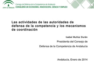 Las actividades de las autoridades de
defensa de la competencia y los mecanismos
de coordinación
Isabel Muñoz Durán

Presidenta del Consejo de
Defensa de la Competencia de Andalucía

Andalucía, Enero de 2014

 