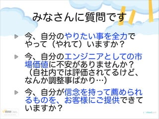 みなさんに質問です
今、自分のやりたい事を全力で
やって（やれて）いますか？
今、自分のエンジニアとしての市
場価値に不安がありませんか？
（自社内では評価されてるけど、
なんか調整事ばかり…）
今、自分が信念を持って薦められ
るものを、お客様...