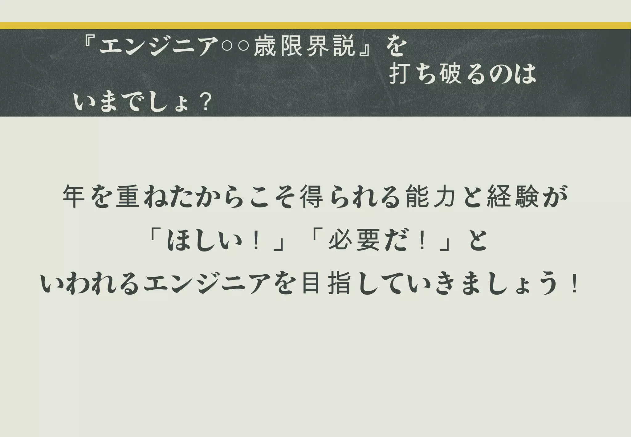 『 エンジニア○○歳限界説』 を
　　　　　　　　　　　　　打 ち破 るのは
いまでしょ？

年 を重 ねたからこそ得 られる能力 と経験 が
「 ほしい！」「必要 だ！」 と
いわれるエンジニアを目指 していきましょう！

 