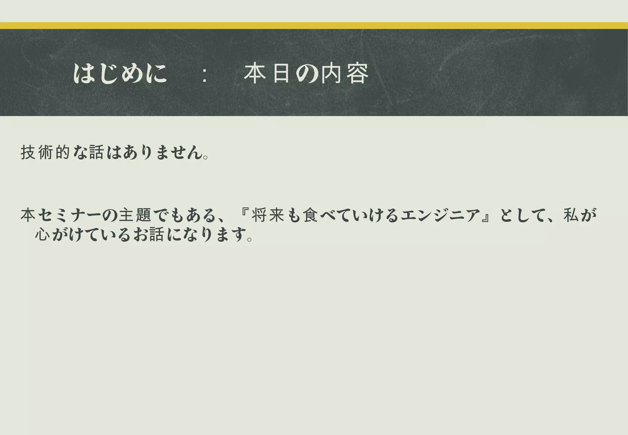 はじめに　： 　本日 の内容
技術的 な話 はありません。

本 セミナーの主題 でもある、『将来 も食 べていけるエンジニア』 として、私 が
心 がけているお話 になります。

 