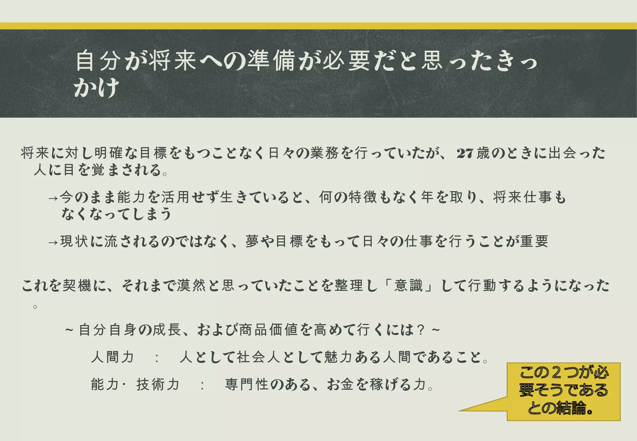 自分 が将来 への準備 が必要 だと思 ったきっ
かけ
将来 に対 し明確 な目標 をもつことなく日 々の業務 を行 っていたが、 27 歳 のときに出会 った
人 に目 を覚 まされる。
　　→今 のまま能力 を活用 せず生 きていると、何 の特徴 もなく年 を取 り、将来仕事 も
　　なくなってしまう
　　→現状 に流 されるのではなく、夢 や目標 をもって日 々の仕事 を行 うことが重要
これを契機 に、それまで漠然 と思 っていたことを整理 し「意識」 して行動 するようになった
。
　　　～自分自身 の成長 、および商品価値 を高 めて行 くには？～
　　　　　人間力 　： 　人 として社会人 として魅力 ある人間 であること。
　　　　　能力・技術力 　： 　専門性 のある、お金 を稼 げる力 。

 