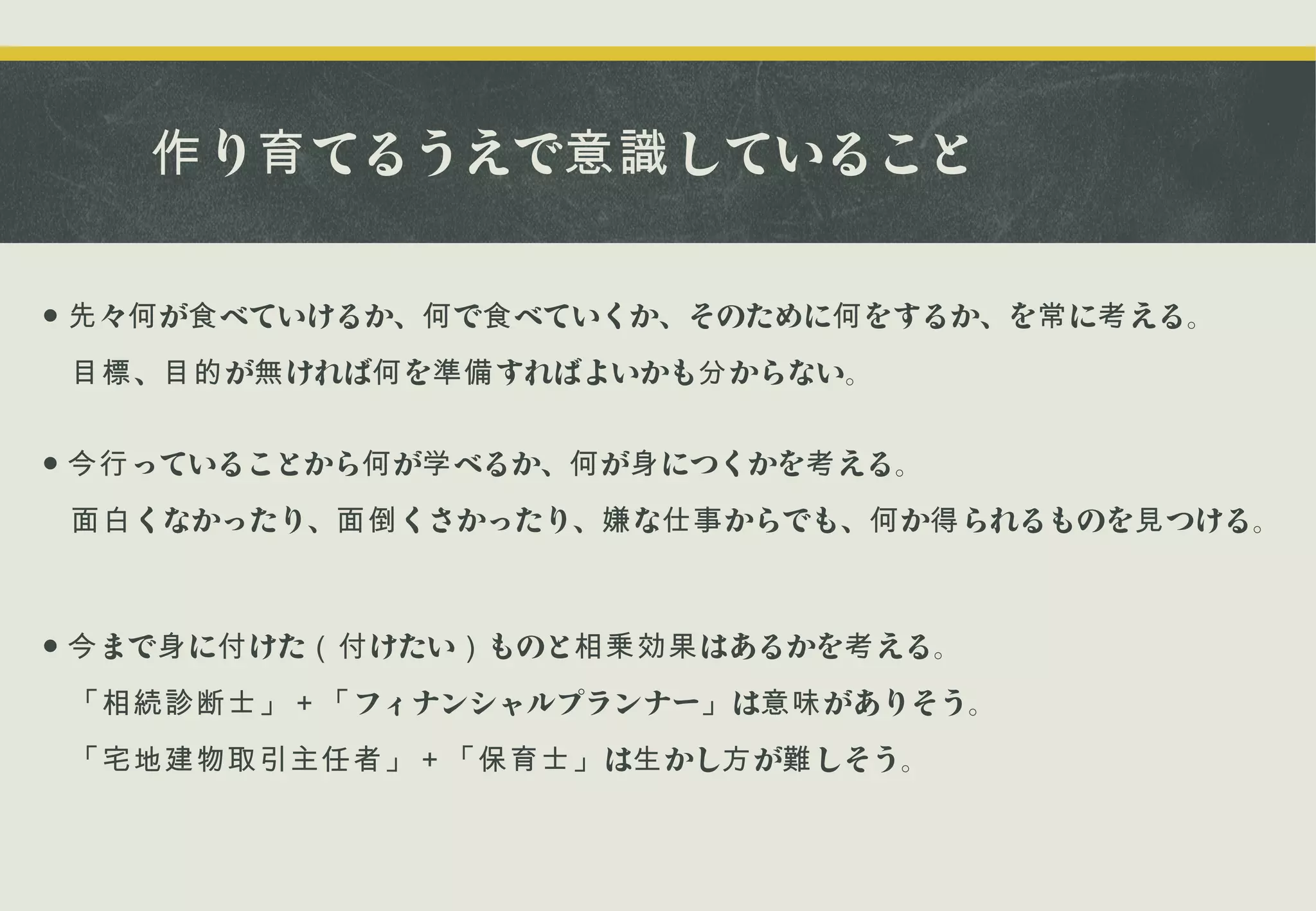 作 り育 てるうえで意識 していること
● 先 々何 が食 べていけるか、何 で食 べていくか、そのために何 をするか、を常 に考 える。
　目標 、目的 が無 ければ何 を準備 すればよいかも分 からない。
● 今行 っていることから何 が学 べるか、何 が身 につくかを考 える。
　面白 くなかったり、面倒 くさかったり、嫌 な仕事 からでも、何 か得 られるものを見 つける。

● 今 まで身 に付 けた（付 けたい） ものと相乗効果 はあるかを考 える。
　「相続診断士」＋「 フィナンシャルプランナー」 は意味 がありそう。
　「宅地建物取引主任者」＋「保育士」 は生 かし方 が難 しそう。

 