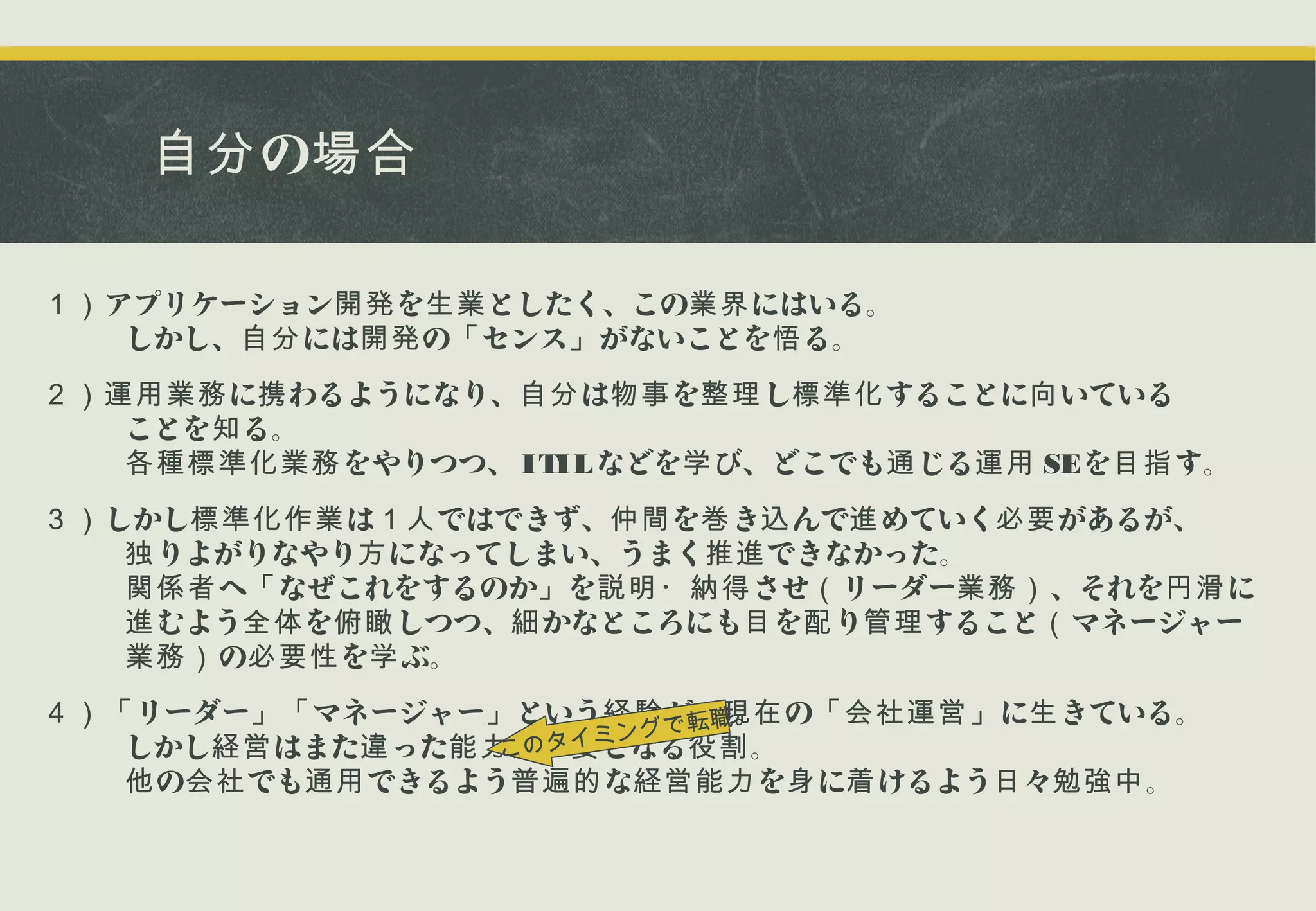 自分 の場合
１） アプリケーション開発 を生業 としたく、この業界 にはいる。
　　しかし、自分 には開発 の「 センス」 がないことを悟 る。
２）運用業務 に携 わるようになり、自分 は物事 を整理 し標準化 することに向 いている
　　ことを知 る。
　　各種標準化業務 をやりつつ、 ITIL などを学 び、どこでも通 じる運用 SEを目指 す。
３） しかし標準化作業 は１人 ではできず、仲間 を巻 き込 んで進 めていく必要 があるが、
　　独 りよがりなやり方 になってしまい、うまく推進 できなかった。
　　関係者 へ「 なぜこれをするのか」 を説明・納得 させ（ リーダー業務） 、それを円滑 に
　　進 むよう全体 を俯瞰 しつつ、細 かなところにも目 を配 り管理 すること（ マネージャー
　　業務） の必要性 を学 ぶ。
４）「 リーダー」「 マネージャー」 という経験 で転職。 の「会社運営」 に生 きている。
が、現在
イミング 役割 。
　　しかし経営 はまた違 った能力 が必要 となる
このタ
　　他 の会社 でも通用 できるよう普遍的 な経営能力 を身 に着 けるよう日 々勉強中 。

 