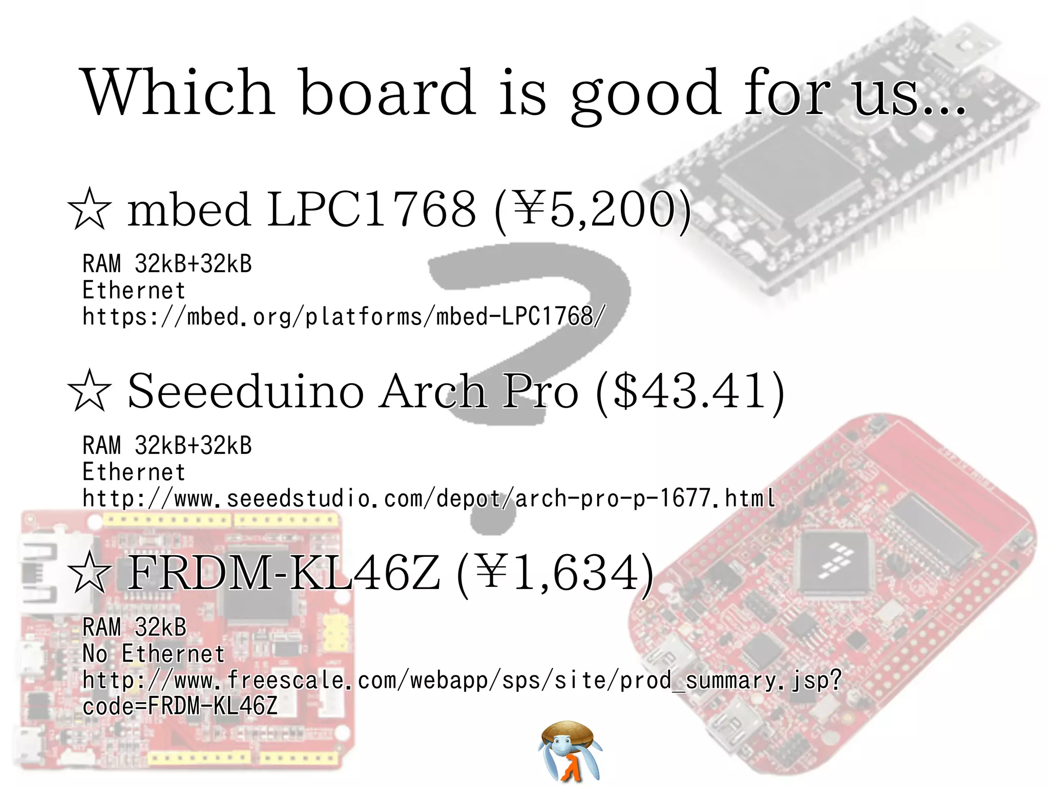 Which board is good for us...
☆ mbed LPC1768 (¥5,200)
RAM 32kB+32kB
Ethernet
https://mbed.org/platforms/mbed-LPC1768/

☆ Seeeduino Arch Pro ($43.41)
RAM 32kB+32kB
Ethernet
http://www.seeedstudio.com/depot/arch-pro-p-1677.html

☆ FRDM-KL46Z (¥1,634)
RAM 32kB
No Ethernet
http://www.freescale.com/webapp/sps/site/prod_summary.jsp?
code=FRDM-KL46Z

 