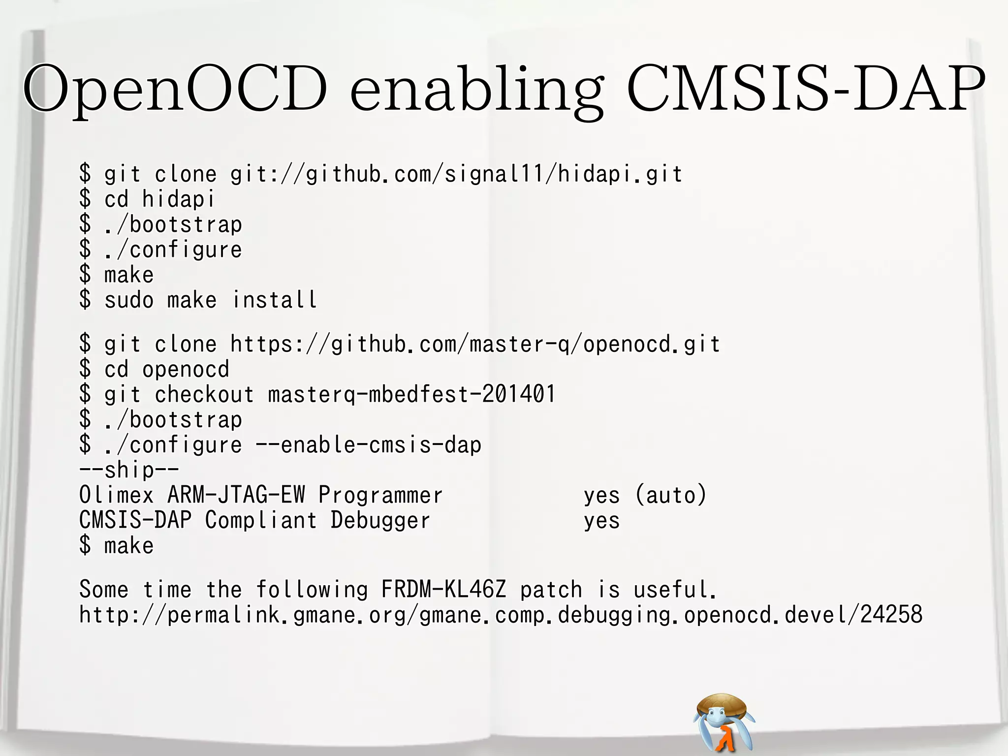 OpenOCD enabling CMSIS-DAP
$
$
$
$
$
$

git clone git://github.com/signal11/hidapi.git
cd hidapi
./bootstrap
./configure
make
sudo make install

$ git clone https://github.com/master-q/openocd.git
$ cd openocd
$ git checkout masterq-mbedfest-201401
$ ./bootstrap
$ ./configure --enable-cmsis-dap
--ship-Olimex ARM-JTAG-EW Programmer
yes (auto)
CMSIS-DAP Compliant Debugger
yes
$ make
Some time the following FRDM-KL46Z patch is useful.
http://permalink.gmane.org/gmane.comp.debugging.openocd.devel/24258

 