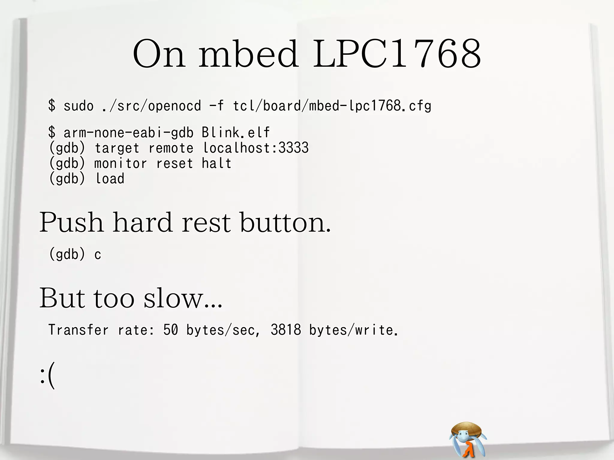 On mbed LPC1768
$ sudo ./src/openocd -f tcl/board/mbed-lpc1768.cfg
$ arm-none-eabi-gdb
(gdb) target remote
(gdb) monitor reset
(gdb) load

Blink.elf
localhost:3333
halt

Push hard rest button.
(gdb) c

But too slow...
Transfer rate: 50 bytes/sec, 3818 bytes/write.

:(

 