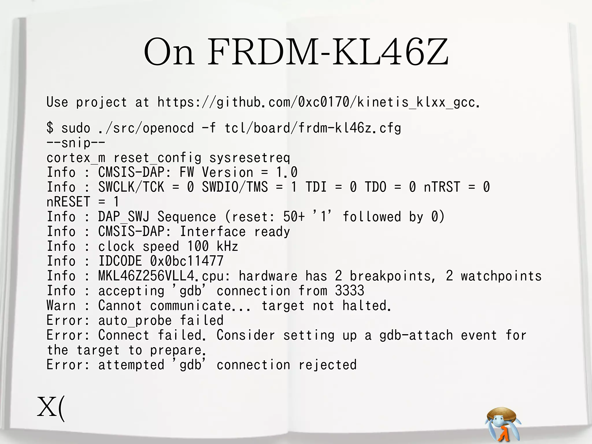 On FRDM-KL46Z
Use project at https://github.com/0xc0170/kinetis_klxx_gcc.
$ sudo ./src/openocd -f tcl/board/frdm-kl46z.cfg
--snip-cortex_m reset_config sysresetreq
Info : CMSIS-DAP: FW Version = 1.0
Info : SWCLK/TCK = 0 SWDIO/TMS = 1 TDI = 0 TDO = 0 nTRST = 0
nRESET = 1
Info : DAP_SWJ Sequence (reset: 50+ '1' followed by 0)
Info : CMSIS-DAP: Interface ready
Info : clock speed 100 kHz
Info : IDCODE 0x0bc11477
Info : MKL46Z256VLL4.cpu: hardware has 2 breakpoints, 2 watchpoints
Info : accepting 'gdb' connection from 3333
Warn : Cannot communicate... target not halted.
Error: auto_probe failed
Error: Connect failed. Consider setting up a gdb-attach event for
the target to prepare.
Error: attempted 'gdb' connection rejected

X(

 