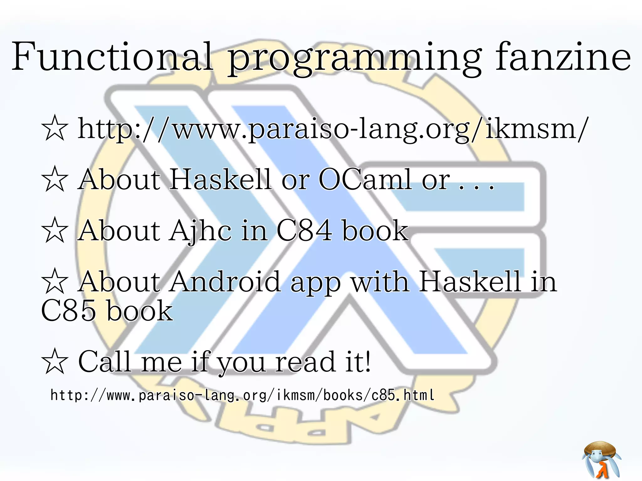 Functional programming fanzine
☆ http://www.paraiso-lang.org/ikmsm/
☆ About Haskell or OCaml or . . .
☆ About Ajhc in C84 book
☆ About Android app with Haskell in
C85 book
☆ Call me if you read it!
http://www.paraiso-lang.org/ikmsm/books/c85.html

 