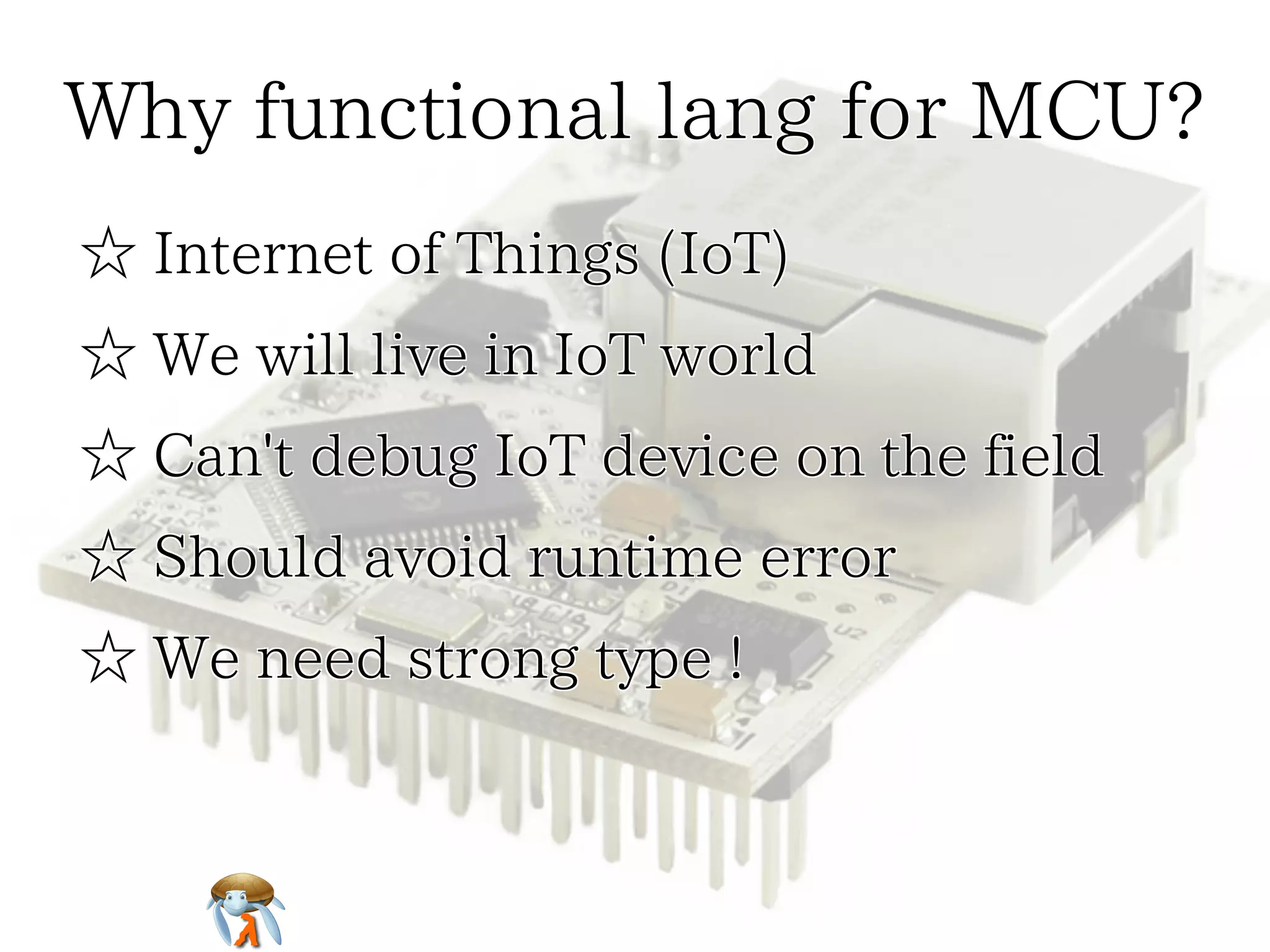 Why functional lang for MCU?
☆ Internet of Things (IoT)
☆ We will live in IoT world
☆ Can't debug IoT device on the field
☆ Should avoid runtime error
☆ We need strong type !

 