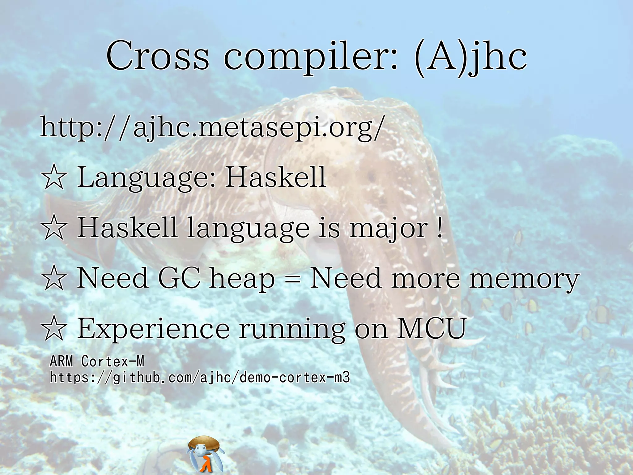 Cross compiler: (A)jhc
http://ajhc.metasepi.org/
☆ Language: Haskell
☆ Haskell language is major !
☆ Need GC heap = Need more memory
☆ Experience running on MCU
ARM Cortex-M
https://github.com/ajhc/demo-cortex-m3

 