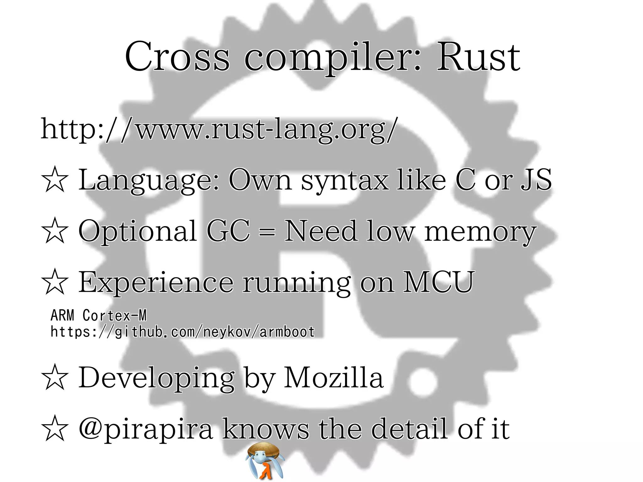 Cross compiler: Rust
http://www.rust-lang.org/
☆ Language: Own syntax like C or JS
☆ Optional GC = Need low memory
☆ Experience running on MCU
ARM Cortex-M
https://github.com/neykov/armboot

☆ Developing by Mozilla
☆ @pirapira knows the detail of it

 