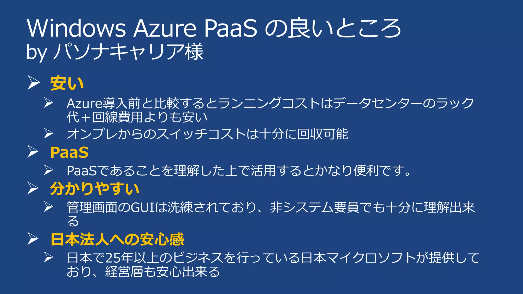 Windows Azure PaaS の良いところ
by パソナキャリア様

 安い
 Azure導入前と比較するとランニングコストはデータセンターのラック
代＋回線費用よりも安い
オンプレからのスイッチコストは十分に回収可能


 PaaS
 PaaSであることを理解した上で活用するとかなり便利です。
 分かりやすい
 管理画面のGUIは洗練されており、非システム要員でも十分に理解出来
る

 日本法人への安心感
 日本で25年以上のビジネスを行っている日本マイクロソフトが提供して
おり、経営層も安心出来る

 