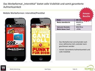 Das	
  Werbeformat	
  „Inters,,al“	
  bietet	
  volle	
  Visibilität	
  und	
  somit	
  garan,erte	
  
Aufmerksamkeit	
  	
  
Mobile	
  Werbeformen:	
  Inters,,al/Pres,,al	
  

Amuse-­‐
Bouche
	
  

-­‐  Das	
  Werbeformat	
  verschwindet	
  nach	
  
einer	
  deﬁnierten	
  Zeit	
  und/oder	
  kann	
  
geschlossen	
  werden	
  
-­‐  Vorteil:	
  Garan,erte	
  Aufmerksamkeit	
  und	
  
volle	
  Visibilität	
  	
  

Mobile	
  Adver,sing	
  

Sven	
  Ruoss	
  

Folie	
  15	
  

 