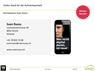 Vielen	
  Dank	
  für	
  die	
  Aufmerksamkeit	
  	
  	
  
Amuse-­‐
Bouche
	
  

Kontaktdaten	
  Sven	
  Ruoss	
  

Sven	
  Ruoss	
  
Luchswiesenstrasse	
  30	
  
8051	
  Zürich	
  
Schweiz	
  
	
  
+41	
  78	
  824	
  74	
  08	
  
svenruoss@svenruoss.ch	
  
	
  
www.svenruoss.ch	
  	
  

Mobile	
  Adver,sing	
  

Sven	
  Ruoss	
  

Folie	
  19	
  

 