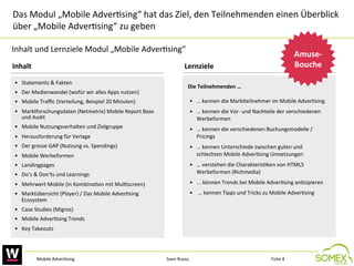 Das	
  Modul	
  „Mobile	
  Adver,sing“	
  hat	
  das	
  Ziel,	
  den	
  Teilnehmenden	
  einen	
  Überblick	
  
über	
  „Mobile	
  Adver,sing“	
  zu	
  geben	
  	
  	
  
Inhalt	
  und	
  Lernziele	
  Modul	
  „Mobile	
  Adver,sing“	
  	
  
Inhalt	
  	
  

Amuse-­‐
Bouche
	
  

Lernziele	
  	
  

•  Statements	
  &	
  Fakten	
  
•  Der	
  Medienwandel	
  (wofür	
  wir	
  alles	
  Apps	
  nutzen)	
  	
  

Die	
  Teilnehmenden	
  …	
  

•  Mobile	
  Traﬃc	
  (Verteilung,	
  Beispiel	
  20	
  Minuten)	
  

•  …	
  kennen	
  die	
  Markceilnehmer	
  im	
  Mobile	
  Adver,sing	
  

•  MarkTorschungsdaten	
  (Netmetrix)	
  Mobile	
  Report	
  Base	
  
und	
  Audit	
  

•  …	
  kennen	
  die	
  Vor-­‐	
  und	
  Nachteile	
  der	
  verschiedenen	
  
Werbeformen	
  	
  

•  Mobile	
  Nutzungsverhalten	
  und	
  Zielgruppe	
  

•  …	
  kennen	
  die	
  verschiedenen	
  Buchungsmodelle	
  /	
  
Pricings	
  

•  Herausforderung	
  für	
  Verlage	
  	
  
•  Der	
  grosse	
  GAP	
  (Nutzung	
  vs.	
  Spendings)	
  	
  
•  Mobile	
  Werbeformen	
  	
  

•  …	
  kennen	
  Unterschiede	
  zwischen	
  guten	
  und	
  
schlechten	
  Mobile	
  Adver,sing	
  Umsetzungen	
  

•  Do‘s	
  &	
  Don‘ts	
  und	
  Learnings	
  

•  …	
  verstehen	
  die	
  Charakteris,ken	
  von	
  HTML5	
  
Werbeformen	
  (Richmedia)	
  	
  

•  Mehrwert	
  Mobile	
  (in	
  Kombina,on	
  mit	
  Mul,screen)	
  

•  ...	
  können	
  Trends	
  bei	
  Mobile	
  Adver,sing	
  an,zipieren	
  	
  

•  Marktübersicht	
  (Player)	
  /	
  Das	
  Mobile	
  Adver,sing	
  
Ecosystem	
  

•  	
  …	
  kennen	
  Tipps	
  und	
  Tricks	
  zu	
  Mobile	
  Adver,sing	
  	
  

•  Landingpages	
  

•  Case	
  Studies	
  (Migros)	
  	
  

	
  

•  Mobile	
  Adver,sing	
  Trends	
  	
  
•  Key	
  Takeouts	
  	
  

Mobile	
  Adver,sing	
  

Sven	
  Ruoss	
  

Folie	
  4	
  

 