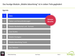 Das	
  heu,ge	
  Module	
  „Mobile	
  Adver,sing“	
  ist	
  in	
  sieben	
  Teile	
  gegliedert	
  
Agenda	
  
1
	
  

Intro	
  	
  

2
	
  

Fakten	
  und	
  Herausforderungen	
  	
  

3
	
  

Mobile	
  Werbeformen	
  und	
  -­‐	
  formate	
  

4
	
  

Case	
  Studies	
  

5
	
  

Mobile	
  Strategien	
  	
  

6
	
  

Mobile	
  Adver,sing	
  Trends	
  

7
	
  

Amuse-­‐
Bouche
	
  

Key	
  Takeouts	
  

Mobile	
  Adver,sing	
  

Sven	
  Ruoss	
  

Folie	
  5	
  

 