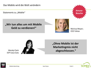 Das	
  Mobile	
  wird	
  die	
  Welt	
  verändern	
  
Amuse-­‐
Bouche
	
  

Statements	
  zu	
  „Mobile“	
  

„Wir	
  tun	
  alles	
  um	
  mit	
  Mobile	
  
Geld	
  zu	
  verdienen!“
	
  

Marissa	
  Mayer;	
  	
  
CEO	
  Yahoo	
  

„Ohne	
  Mobile	
  ist	
  der	
  
Marke3ngmix	
  nicht	
  
abgeschlossen.“
	
  

Wendy	
  Clark	
  
SVP	
  Coca-­‐Cola	
  

Mobile	
  Adver,sing	
  

Sven	
  Ruoss	
  

Folie	
  9	
  

 