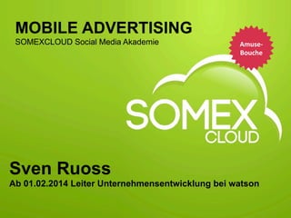  
MOBILE ADVERTISING
SOMEXCLOUD Social Media Akademie

Amuse-­‐
Bouche
	
  

Sven Ruoss
Ab 01.02.2014 Leiter Unternehmensentwicklung bei watson
Mobile	
  Adver,sing	
  

Sven	
  Ruoss	
  

Folie	
  1	
  

 