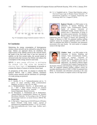 IJCSNS International Journal of Computer Science and Network Security, VOL.14 No.1, January 2014116
Fig. 10 Consumption energy of network (scenarios 2 with α=1)
8. Conclusion
Optimizing the energy consumption of heterogeneous
wireless sensor network can be realized by using the fuzzy
logic. Indeed, our approach shows, by simulation, the
improvement of the stability period of the network before
the death of the first node since it has two intervals of
stability on the first normal nodes, the second related to
advanced nodes that increases the lifetime and reduces the
consumption of the energy stored in each node.
SEP-FL is more energy efficient in prolonging
the network life time using two parameters
election fuzzy logic of heterogeneity in networks to
evaluate the chance of sensors to become cluster head.
As perspective of this work, we propose to simulate the
protocol SEP-FL with a robust software simulation
wireless sensor network and the realization of a prototype
of a node joining our protocol.
References
[1] F. Akyildiz, W. Su, Y. Sankarasubramaniam and al., “A
survey on sensor networks,” IEEE Communications
Magazine, vol. 40, no. 8, pp. 102-114, 2002.
[2] G. SMARAGDAKIS, I. MATTA , A. BESTAVROS and
al., “ SEP: A Stable Election Protocol for clustered
heterogeneous wireless sensor networks ” , Computer
Science Department, Boston University.
[3] W. Heinzelman, A. Chandrakasan and H. Balakrishnan,
“Energy-Efficient Communication Protocol for Wireless
Microsensor Networks,” In Proceedings of the 33rd
Hawaii
International Conference on System Sciences (HICSS '00),
January 2000.
[4] G. Ran and al., “Improving on LEACH Protocol of Wireless
Sensor Networks Using Fuzzy Logic”, Journal of
Information & Computational Science 7: 3 767–775 (2010)
[5] http://www.mathworks.com/ Fuzzy Logic Toolbox user’s
guide 2012
[6] N. A. Torghabeh and al., “Cluster Head Selection using a
Two-Level Fuzzy Logic in Wireless Sensor Networks”, 2nd
International Conference on Computer Engineering and
Technology IEEE Vol. 2 August 07 (2010)
Baghouri Mostafa is an PhD student in the
Laboratory of Systems Modeling and
Analysis, Team: Communication Systems,
Faculty of sciences, University of
Abdelmalek Essaâdi, Tetouan Morocco, his
research area is: Optimization of energy in
the wireless sensors networks. He obtained a
Master's degree in Electrical and Computer
Engineering from the Faculty of Science and Technology of
Tangier in Morocco in 2002. He graduated enabling teaching
computer science for secondary qualifying school in 2004. In
2006, he graduated from DESA in Automatics and information
processing at the same faculty. He work teacher of computer
science in the high school.
Chakkor Saad is an PhD student in the
Laboratory of Systems Modeling and
Analysis, Team: Communication Systems,
Faculty of sciences, University of
Abdelmalek Essaâdi, Tetouan Morocco, his
research area is: intelligent sensors and its
applications. He obtained a Master's degree
in Electrical and Computer Engineering from
the Faculty of Science and Technology of Tangier in Morocco in
2002. He graduated enabling teaching computer science for
secondary qualifying school in 2003. In 2006, he graduated from
DESA in Automatics and information processing at the same
faculty. He work teacher of computer science in the high school.
 