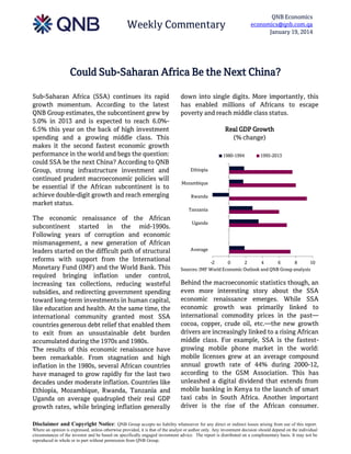 Weekly Commentary

QNB Economics
economics@qnb.com.qa
January 19, 2014

Could Sub-Saharan Africa Be the Next China?
Sub-Saharan Africa (SSA) continues its rapid
growth momentum. According to the latest
QNB Group estimates, the subcontinent grew by
5.0% in 2013 and is expected to reach 6.0%6.5% this year on the back of high investment
spending and a growing middle class. This
makes it the second fastest economic growth
performance in the world and begs the question:
could SSA be the next China? According to QNB
Group, strong infrastructure investment and
continued prudent macroeconomic policies will
be essential if the African subcontinent is to
achieve double-digit growth and reach emerging
market status.

down into single digits. More importantly, this
has enabled millions of Africans to escape
poverty and reach middle class status.
Real GDP Growth
(% change)
1980-1994

1995-2013

Ethiopia
Mozambique
Rwanda
Tanzania

The economic renaissance of the African
subcontinent started in the mid-1990s.
Following years of corruption and economic
mismanagement, a new generation of African
leaders started on the difficult path of structural
reforms with support from the International
Monetary Fund (IMF) and the World Bank. This
required bringing inflation under control,
increasing tax collections, reducing wasteful
subsidies, and redirecting government spending
toward long-term investments in human capital,
like education and health. At the same time, the
international community granted most SSA
countries generous debt relief that enabled them
to exit from an unsustainable debt burden
accumulated during the 1970s and 1980s.
The results of this economic renaissance have
been remarkable. From stagnation and high
inflation in the 1980s, several African countries
have managed to grow rapidly for the last two
decades under moderate inflation. Countries like
Ethiopia, Mozambique, Rwanda, Tanzania and
Uganda on average quadrupled their real GDP
growth rates, while bringing inflation generally

Uganda

Average
-2
0
2
4
6
8
10
Sources: IMF World Economic Outlook and QNB Group analysis

Behind the macroeconomic statistics though, an
even more interesting story about the SSA
economic renaissance emerges. While SSA
economic growth was primarily linked to
international commodity prices in the past—
cocoa, copper, crude oil, etc.—the new growth
drivers are increasingly linked to a rising African
middle class. For example, SSA is the fastestgrowing mobile phone market in the world:
mobile licenses grew at an average compound
annual growth rate of 44% during 2000-12,
according to the GSM Association. This has
unleashed a digital dividend that extends from
mobile banking in Kenya to the launch of smart
taxi cabs in South Africa. Another important
driver is the rise of the African consumer.

Disclaimer and Copyright Notice: QNB Group accepts no liability whatsoever for any direct or indirect losses arising from use of this report.
Where an opinion is expressed, unless otherwise provided, it is that of the analyst or author only. Any investment decision should depend on the individual
circumstances of the investor and be based on specifically engaged investment advice. The report is distributed on a complimentary basis. It may not be
reproduced in whole or in part without permission from QNB Group.

 
