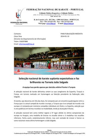 FEDERAÇÃO NACIONAL DE KARATE – PORTUGAL
Utilidade Pública Desportiva e Utilidade Pública
(D.R. 213, IIª Série 14 de Setembro de 1995 e D.R. 15, IIª Série 18 de Janeiro de 1996)
NIPC 503 027 120

R. do Cruzeiro, nº6 – R/C Dto – 1300-164 Lisboa – PORTUGAL
Tel.: +351 213 623 152 Fax: +351 213 623 160
Web page: www.fnkp.pt E-mail: fnkp@fnkp.pt

Contacto:
César Silva
[Director do Departamento de Informação]
Telem: 918207888
Email: informacao@fnkp.pt

PARA PUBLICAÇÃO IMEDIATA
2014-01-19

Selecção nacional de karate suplanta expectativas e faz
brilharete no Torneio João Salgado
A equipa lusa perde apenas por decisão arbitral frente à Turquia
A selecção nacional de karate defrontou ontem as suas congéneres de Espanha, Turquia e
França, em torneio realizado em homenagem ao falecido presidente da federação João
Salgado.
O evento, que decorreu em Vila das Aves, foi composto por um encontro quadrangular entre a
França que é a actual campeã do mundo e europa, a Turquia que é ex-campeã do mundo e da
europa e é composta por inúmeros campeões individuais em título, e a Espanha, selecção que
é uma potência em termos mundiais na modalidade, tendo já alcançado 4 títulos.
A selecção nacional tem como melhor registo o 5º lugar obtido no último campeonato da
europa na Hungria, uma medalha de bronze no escalão sénior e 3 medalhas nos escalões
inferiores. Partiu assim, estatisticamente inferior, mas com vontade de crescer e honrar as
cores nacionais nesta última homenagem a João Salgado.

Filiada:
Federação Mundial de Karate (WKF) – Federação Europeia de Karate (EKF)
Confederação do Desporto de Portugal (CDP) – Comité Olímpico de Portugal (COP) – Comité Paralímpico de Portugal (CPP)

 