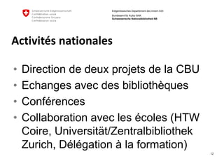 12 
Eidgenössisches Departement des Innern EDI 
Bundesamt für Kultur BAK Schweizerische Nationalbibliothek NB 
Activitésnationales 
•Directionde deuxprojetsde la CBU 
•Echangesavecdes bibliothèques 
•Conférences 
•Collaborationavecles écoles(HTW Coire, Universität/Zentralbibliothek Zurich, Délégationà la formation)  