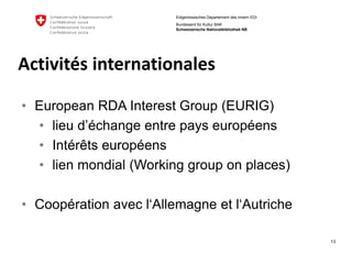 13 
Eidgenössisches Departement des Innern EDI 
Bundesamt für Kultur BAK Schweizerische Nationalbibliothek NB 
Activitésinternationales 
•European RDA Interest Group (EURIG) 
•lieu d’échange entre pays européens 
•Intérêts européens 
•lien mondial (Working groupon places) 
•Coopérationavecl‘Allemagneet l‘Autriche  