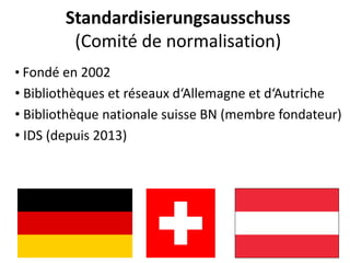 Standardisierungsausschuss(Comitéde normalisation) 
•Fondéen 2002 
•Bibliothèqueset réseauxd‘Allemagneet d‘Autriche 
•Bibliothèquenationale suisseBN (membrefondateur) 
•IDS (depuis2013)  