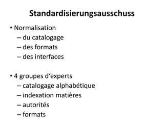 Standardisierungsausschuss 
•Normalisation 
–du catalogage 
–des formats 
–des interfaces 
•4 groupesd‘experts 
–catalogagealphabétique 
–indexationmatières 
–autorités 
–formats  