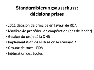 Standardisierungsausschuss: décisionsprises 
•2011 décisionde principeen faveurde RDA 
•Manièrede procéder: en coopération(pasde leader) 
•Gestiondu projetà la DNB 
•Implémentationde RDA selonle scénario2 
•Groupede travailRDA 
•Intégrationdes écoles  