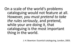 On a scaleoftheworld‘sproblemscataloguingwouldnot featureatall. However, youmust pretendtotaketherulesseriously, andpretend, whileyouraredoingit, thatcataloguingisthemostimportantthingin theworld. 
J. H. Bowman: Essential cataloguing, London, 2003.  
