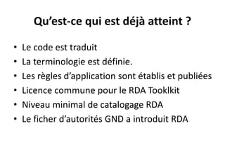 Qu’est-ce qui est déjà atteint ? 
•Le code est traduit 
•La terminologie est définie. 
•Les règles d’application sont établis et publiées 
•Licence commune pour le RDA Tooklkit 
•Niveau minimal de catalogage RDA 
•Le ficher d’autorités GND a introduit RDA  