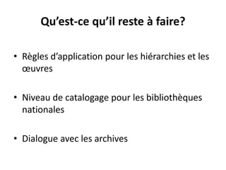 Qu’est-ce qu’il reste à faire? 
•Règles d’application pour les hiérarchies et les oeuvres 
•Niveau de catalogage pour les bibliothèques nationales 
•Dialogue avec les archives  
