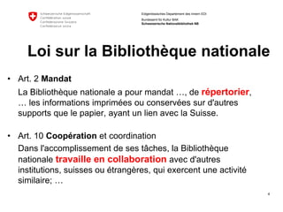 4 
Eidgenössisches Departement des Innern EDI 
Bundesamt für Kultur BAK Schweizerische Nationalbibliothek NB 
Loisurla Bibliothèquenationale 
•Art. 2 Mandat 
La Bibliothèquenationale a pourmandat…, de répertorier, … les informationsimpriméesouconservéessurd'autressupportsquele papier, ayantunlienavecla Suisse. 
•Art. 10 Coopérationet coordination 
Dans l'accomplissementde sestâches, la Bibliothèquenationale travailleen collaborationavecd'autresinstitutions, suissesouétrangères, quiexercentuneactivitésimilaire; …  