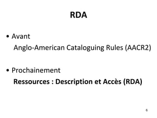 RDA 
•Avant 
Anglo-American Cataloguing Rules (AACR2) 
•Prochainement 
Ressources : Description et Accès (RDA) 
6 
 