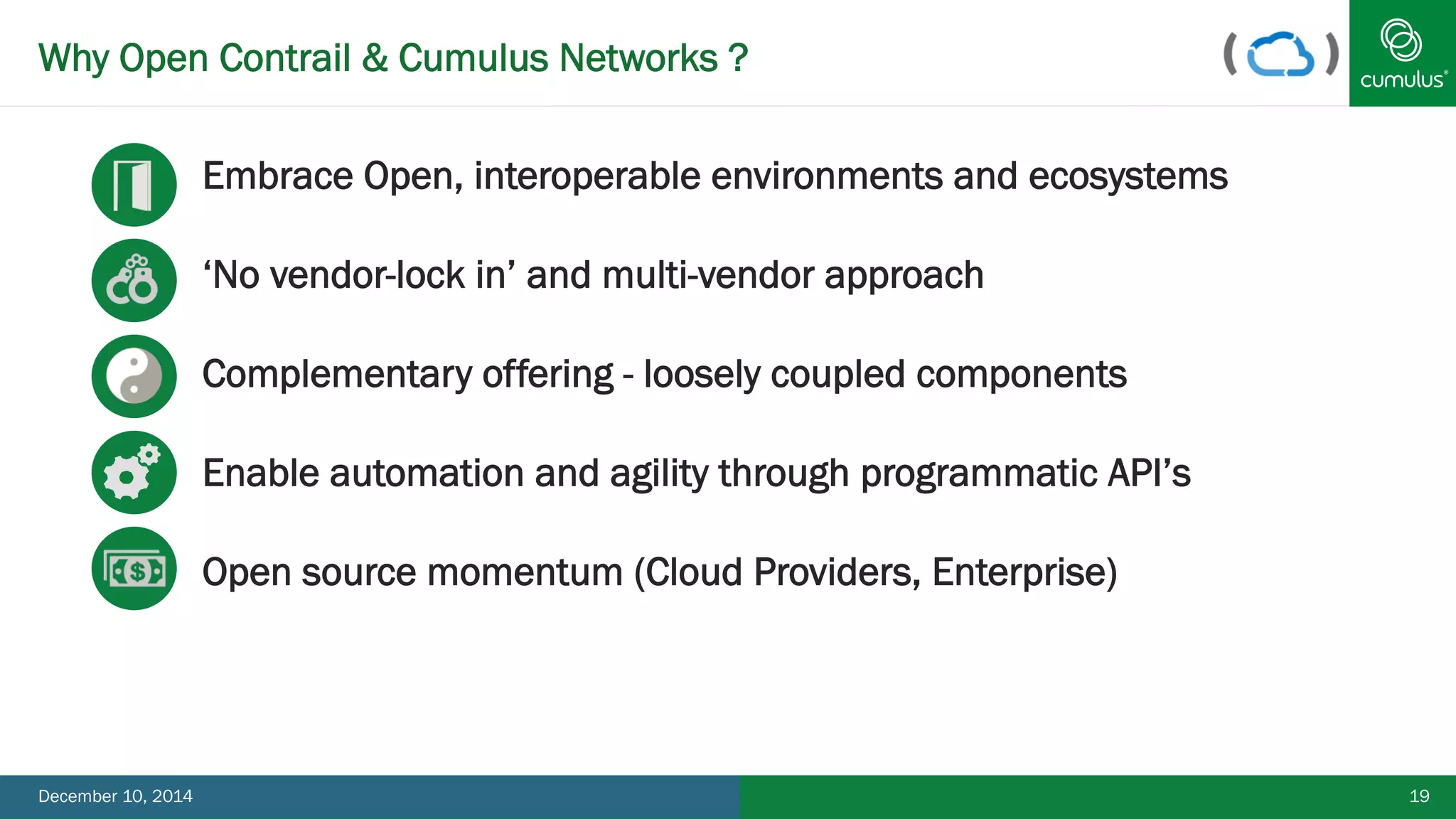 Why Open Contrail & Cumulus Networks ? 
Embrace Open, interoperable environments and ecosystems 
‘No vendor-lock in’ and multi-vendor approach 
Complementary offering - loosely coupled components 
Enable automation and agility through programmatic API’s 
Open source momentum (Cloud Providers, Enterprise) 
December 10, 2014 19 
 